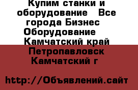 Купим станки и оборудование - Все города Бизнес » Оборудование   . Камчатский край,Петропавловск-Камчатский г.